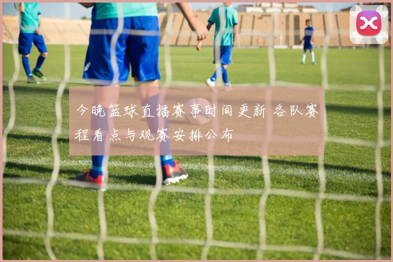 今晚篮球直播赛事时间更新 各队赛程看点与观赛安排公布