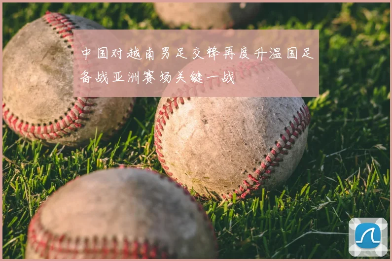 中国对越南男足交锋再度升温国足备战亚洲赛场关键一战