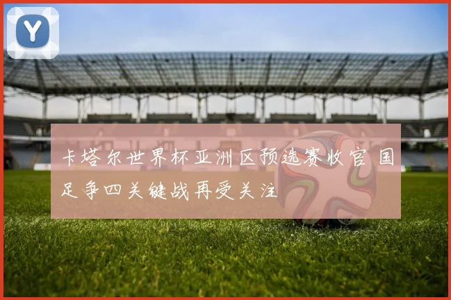 卡塔尔世界杯亚洲区预选赛收官 国足争四关键战再受关注