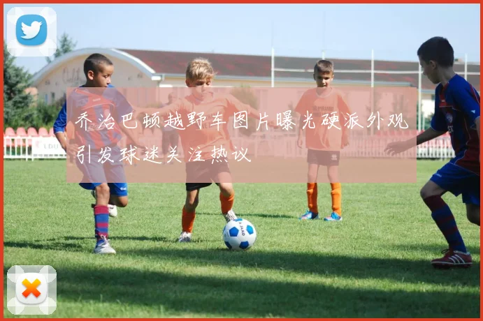 乔治巴顿越野车图片曝光硬派外观引发球迷关注热议