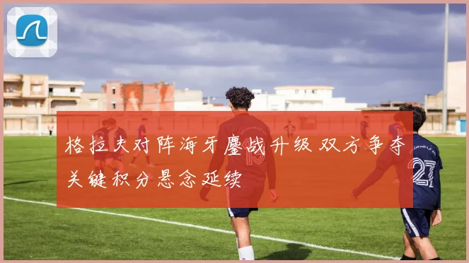 格拉夫对阵海牙鏖战升级 双方争夺关键积分悬念延续