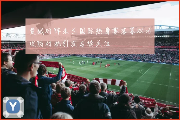 曼城对阵米兰国际热身赛落幕双方攻防对抗引发后续关注