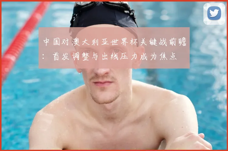 中国对澳大利亚世界杯关键战前瞻:首发调整与出线压力成为焦点