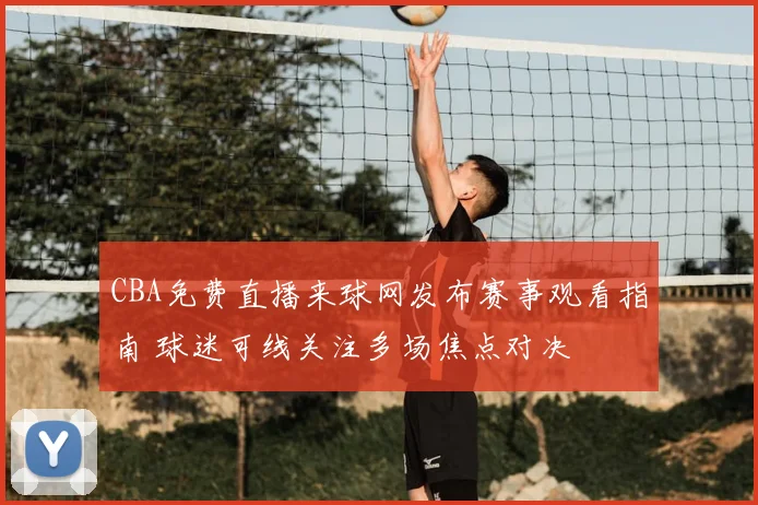 CBA免费直播来球网发布赛事观看指南 球迷可线关注多场焦点对决