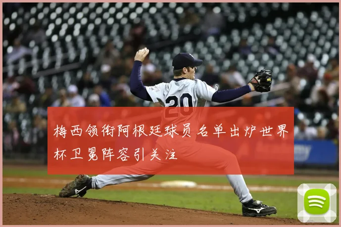 梅西领衔阿根廷球员名单出炉世界杯卫冕阵容引关注