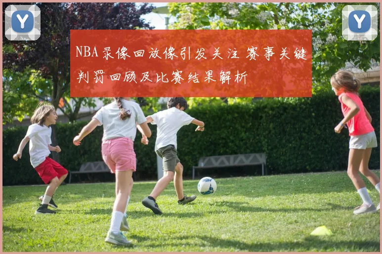 NBA录像回放像引发关注 赛事关键判罚回顾及比赛结果解析