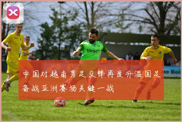 中国对越南男足交锋再度升温国足备战亚洲赛场关键一战