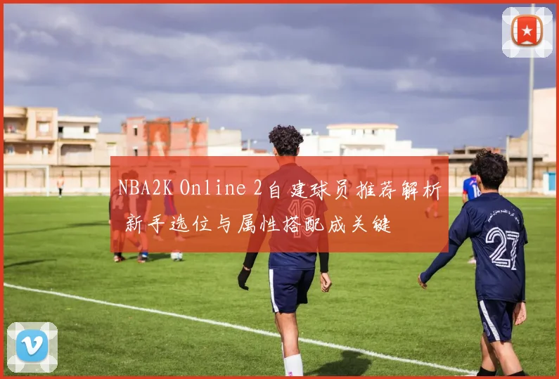 NBA2K Online 2自建球员推荐解析 新手选位与属性搭配成关键