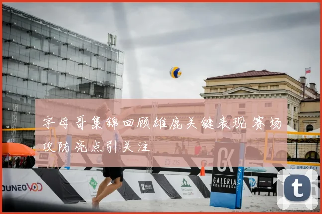 字母哥集锦回顾雄鹿关键表现 赛场攻防亮点引关注