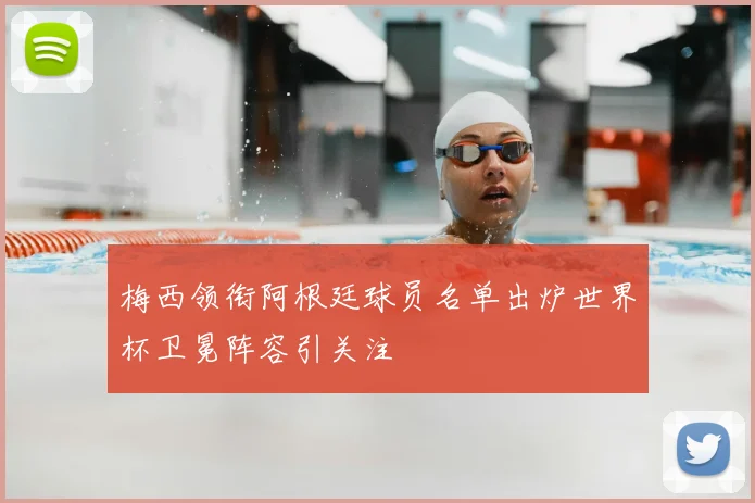 梅西领衔阿根廷球员名单出炉世界杯卫冕阵容引关注