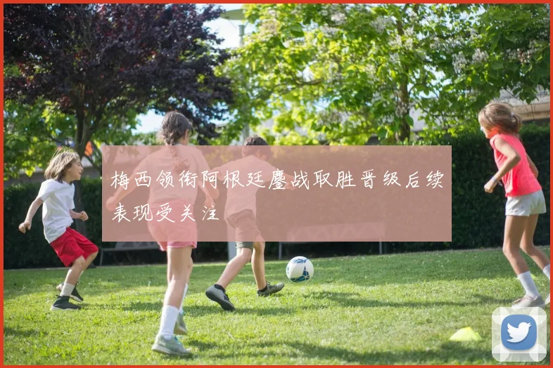 梅西领衔阿根廷鏖战取胜晋级后续表现受关注
