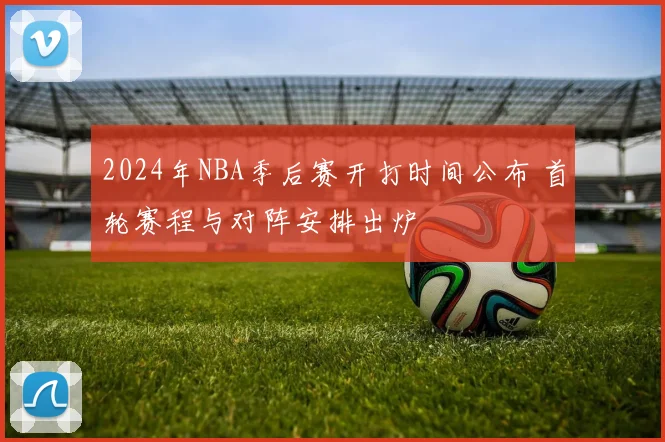 2024年NBA季后赛开打时间公布 首轮赛程与对阵安排出炉