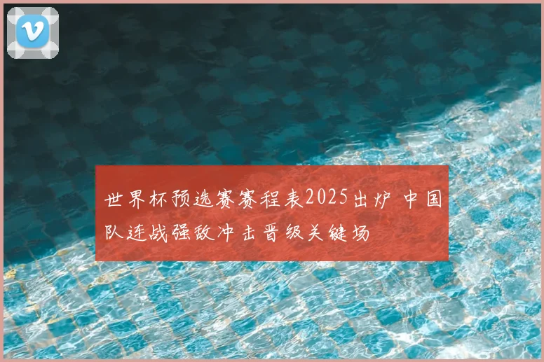 世界杯预选赛赛程表2025出炉 中国队连战强敌冲击晋级关键场