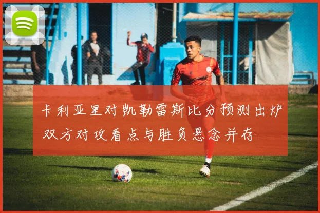 卡利亚里对凯勒雷斯比分预测出炉 双方对攻看点与胜负悬念并存