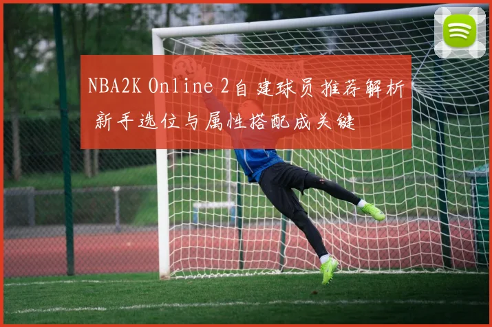 NBA2K Online 2自建球员推荐解析 新手选位与属性搭配成关键