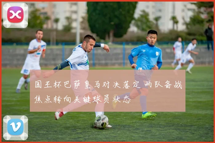 国王杯巴萨皇马对决落定 两队备战焦点转向关键球员状态