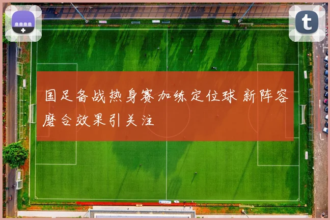 国足备战热身赛加练定位球 新阵容磨合效果引关注