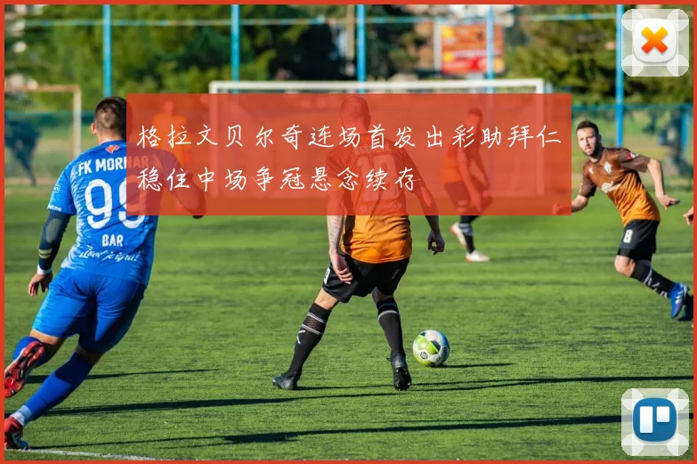 格拉文贝尔奇连场首发出彩助拜仁稳住中场争冠悬念续存